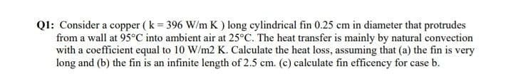 Ql: Consider a copper ( k = 396 W/m K ) long cylindrical fin 0.25 cm in diameter that protrudes
from a wall at 95°C into ambient air at 25°C. The heat transfer is mainly by natural convection
with a coefficient equal to 10 W/m2 K. Calculate the heat loss, assuming that (a) the fin is very
long and (b) the fin is an infinite length of 2.5 cm. (c) calculate fin efficency for case b.
