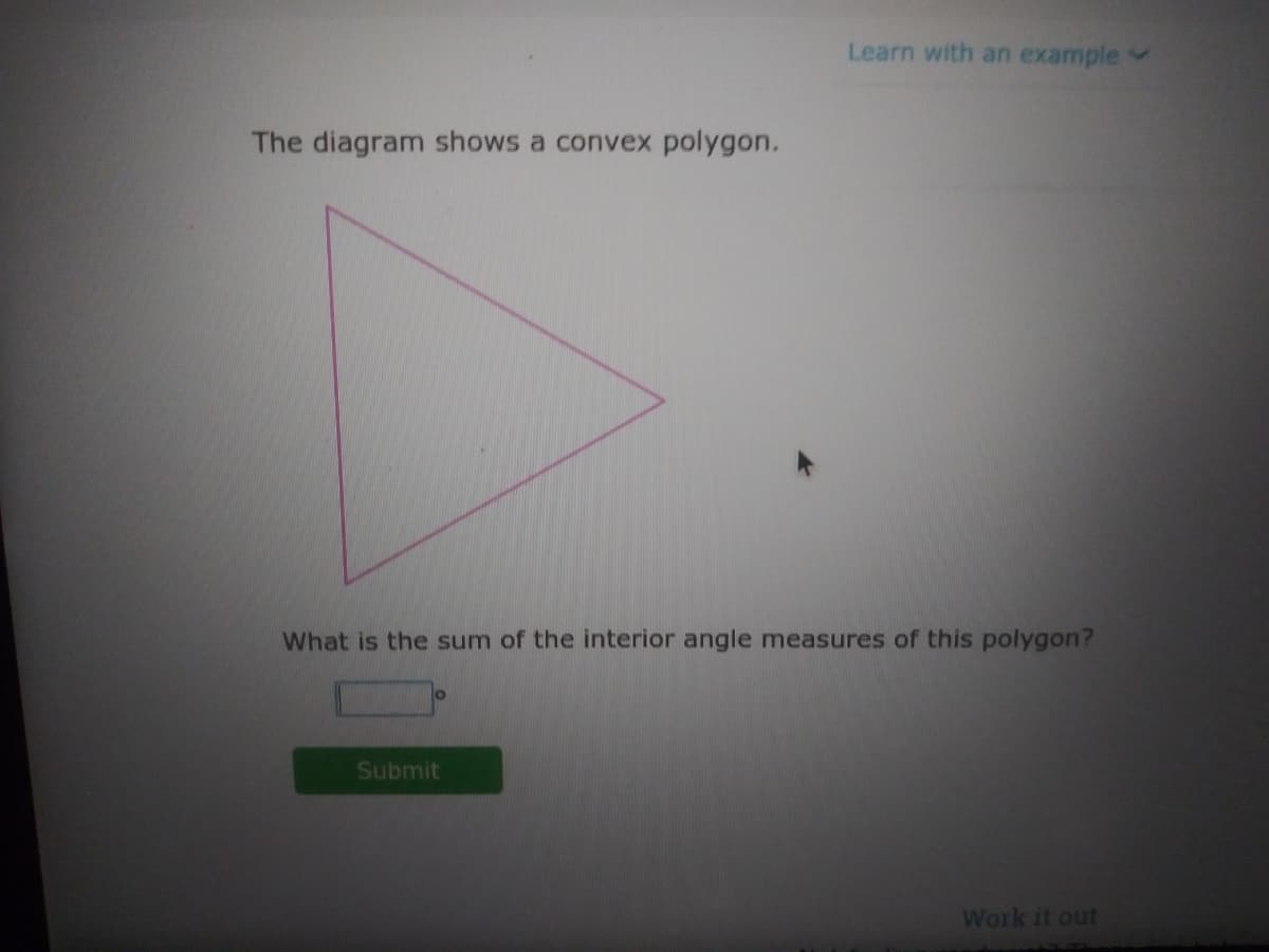 Learn with an example
The diagram shows a convex polygon.
What is the sum of the interior angle measures of this polygon?
Submit
Work it out

