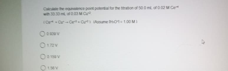 Calculate the equivalence point potential for the titration of 50.0 mL of 0.02 M Ce**
with 33.33 mil of 0.03 M Cu-²
(Ce+Cut-Ce³+ Cu2) (Assume [H₂0+1 = 1.00 M)
0.939 V
0172 V
0.159 V
1.56 V