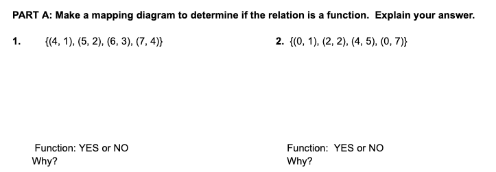 PART A: Make a mapping diagram to determine if the relation is a function. Explain your answer.
1.
{(4, 1), (5, 2), (6, 3), (7, 4)}
2. {(0, 1), (2, 2), (4, 5), (0, 7)}
Function: YES or NO
Function: YES or NO
Why?
Why?

