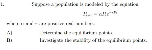 1.
Suppose a population is modeled by the equation
P+1 = aPe¬rP.
where a and r are positive real numbers.
A)
Determine the equilibrium points.
В)
Investigate the stability of the equilibrium points.
