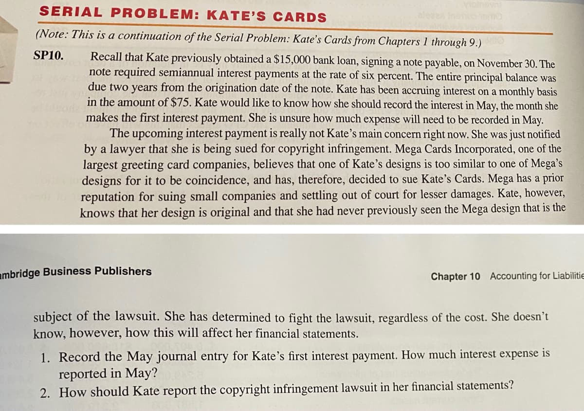 motnevn
SERIAL PROBLEM: KATE' S CARDS
aleses Ineme
(Note: This is a continuation of the Serial Problem: Kate's Cards from Chapters 1 through 9.)
SP10.
Recall that Kate previously obtained a $15,000 bank loan, signing a note payable, on November 30. The
note required semiannual interest payments at the rate of six percent. The entire principal balance was
due two years from the origination date of the note. Kate has been accruing interest on a monthly basis
in the amount of $75. Kate would like to know how she should record the interest in May, the month she
makes the first interest payment. She is unsure how much expense will need to be recorded in May.
The upcoming interest payment is really not Kate's main concern right now. She was just notified
by a lawyer that she is being sued for copyright infringement. Mega Cards Incorporated, one of the
largest greeting card companies, believes that one of Kate's designs is too similar to one of Mega's
designs for it to be coincidence, and has, therefore, decided to sue Kate's Cards. Mega has a prior
reputation for suing small companies and settling out of court for lesser damages. Kate, however,
knows that her design is original and that she had never previously seen the Mega design that is the
ambridge Business Publishers
Chapter 10 Accounting for Liabilitie
subject of the lawsuit. She has determined to fight the lawsuit, regardless of the cost. She doesn't
know, however, how this will affect her financial statements.
1. Record the May journal entry for Kate's first interest payment. How much interest expense is
reported in May?
2. How should Kate report the copyright infringement lawsuit in her financial statements?
