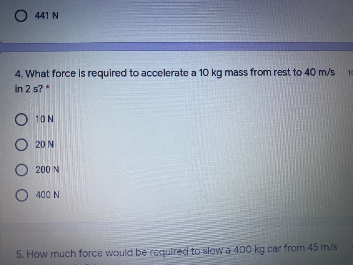 O 441 N
4. What force is required to accelerate a 10 kg mass from rest to 40 m/s
10
in 2 s? *
O 10 N
O 20 N
O 200 N
O 400 N
5. How much force would be required to slow a 400 kg car from 45 m/s
