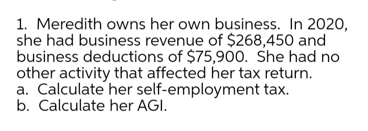 1. Meredith owns her own business. In 2020,
she had business revenue of $268,450 and
business deductions of $75,900. She had no
other activity that affected her tax return.
a. Calculate her self-employment tax.
b. Calculate her AGI.
