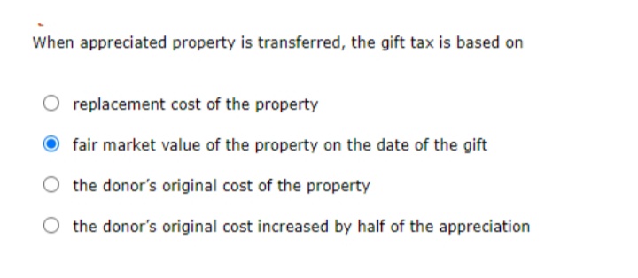 When appreciated property is transferred, the gift tax is based on
replacement cost of the property
fair market value of the property on the date of the gift
the donor's original cost of the property
the donor's original cost increased by half of the appreciation
