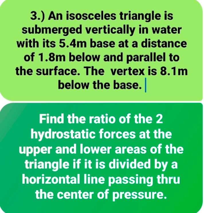 3.) An isosceles triangle is
submerged vertically in water
with its 5.4m base at a distance
of 1.8m below and parallel to
the surface. The vertex is 8.1m
below the base.
Find the ratio of the 2
hydrostatic forces at the
upper and lower areas of the
triangle if it is divided by a
horizontal line passing thru
the center of pressure.
