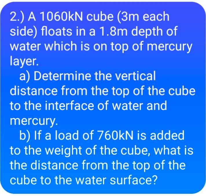 2.) A 1060kN cube (3m each
side) floats in a 1.8m depth of
water which is on top of mercury
layer.
a) Determine the vertical
distance from the top of the cube
to the interface of water and
mercury.
b) If a load of 760kN is added
to the weight of the cube, what is
the distance from the top of the
cube to the water surface?