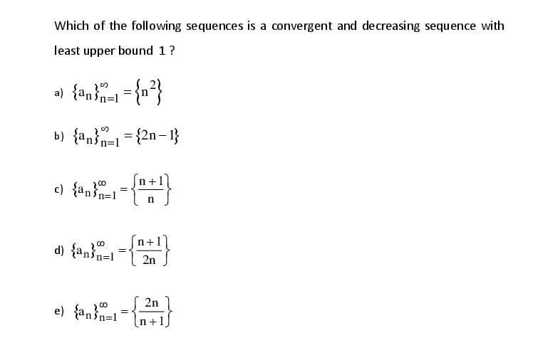 Which of the following sequences is a convergent and decreasing sequence with
least upper bound 1?
b) {an}n=1= {2n– 1}
c) {an n=1
200
n
CO
d) {anin=1
2n
2n
e) {anin=1=n+1)
200
