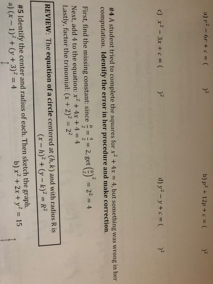 a) r2 - 6r + c = (
b) p? + 12p + c = (
c) x? - 3x + c = (
d) y? - y+ c = (
# 4 A student tried to complete the squares for x + 4x =
computation. Identify the error in her procedure and make correction.
:4, but something was wrong in her
4
First, find the missing constant: since
= 2, get () = 22 = 4
%3D
2
Next, add 4 to the equation: x² + 4x + 4 = 4
Lastly, factor the trinomial: (x + 2)2 = 22
REVIEW: The equation of a circle centered at (h, k) and with radius R is
(x - h)² + (y – k)² = R²
%3D
#5 Identify the center and radius of each. Then sketch the graph.
a) (x - 1)2 + (y + 3)² = 4
b) x² + 2x + y? = 15
%3D
