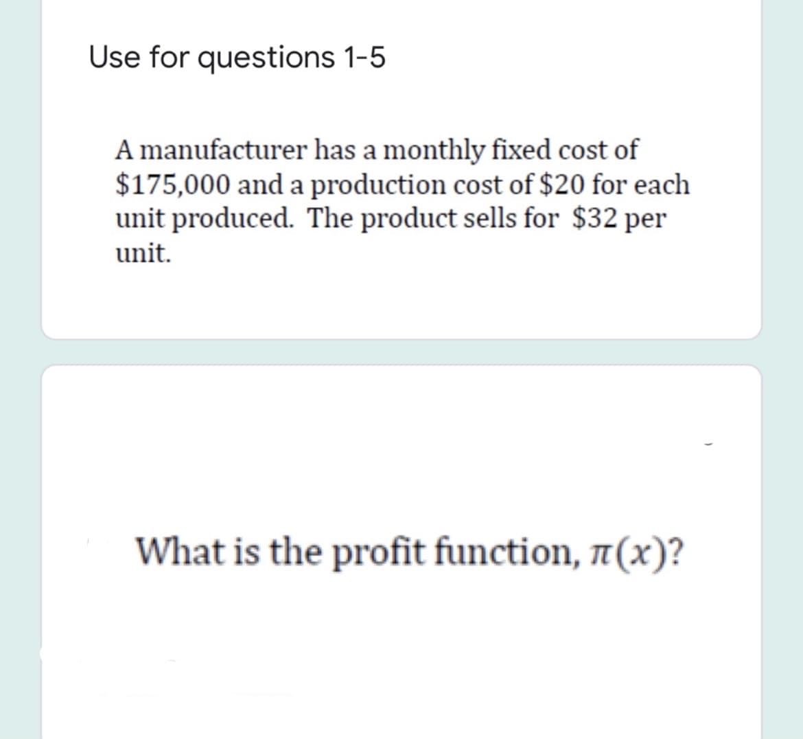 Use for questions 1-5
A manufacturer has a monthly fixed cost of
$175,000 and a production cost of $20 for each
unit produced. The product sells for $32 per
unit.
What is the profit function, 7(x)?

