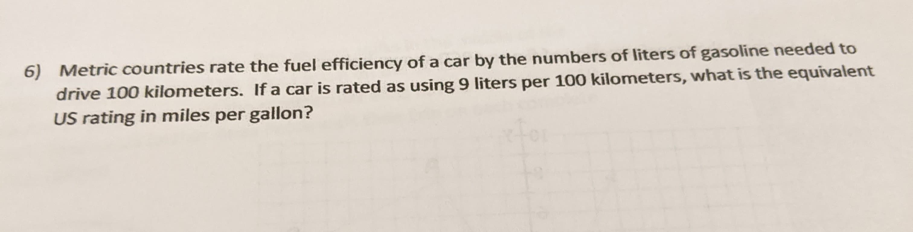 6) Metric countries rate the fuel efficiency of a car by the numbers of liters of gasoline needed to
drive 100 kilometers. If a car is rated as using 9 liters per 100 kilometers, what is the equivalent
US rating in miles per gallon?
