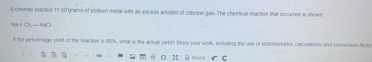 A chemist reacted 11.50 grams of sodium metal with an excess amount of chlorine gas. The chemical reaction that occurred is shown.
Na + Cl2 - NaCI
If the percentage yield of the reaction is 85%, what is the actual yield? Show your work, including the use of stoichiometric calculations and conversion factor
O Source
田
