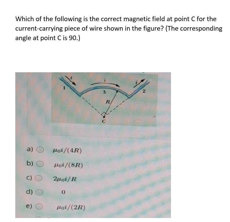 Which of the following is the correct magnetic field at point C for the
current-carrying piece of wire shown in the figure? (The corresponding
angle at point C is 90.)
3.
R
a)
Hoi/(4R)
b)
Hot/(8R)
c)
2µoi/R
d)
e)
Hoi/(2R)
