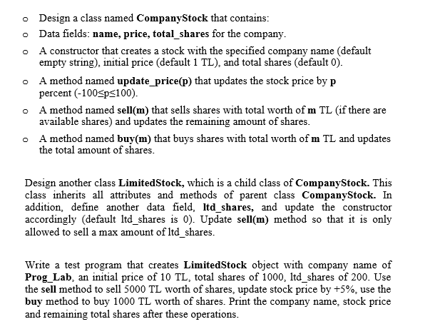 o Design a class named CompanyStock that contains:
Data fields: name, price, total_shares for the company.
A constructor that creates a stock with the specified company name (default
empty string), initial price (default 1 TL), and total shares (default 0).
A method named update_price(p) that updates the stock price by p
percent (-100sps100).
o A method named sell(m) that sells shares with total worth of m TL (if there are
available shares) and updates the remaining amount of shares.
o A method named buy(m) that buys shares with total worth of m TL and updates
the total amount of shares.
Design another class LimitedStock, which is a child class of CompanyStock. This
class inherits all attributes and methods of parent class CompanyStock. In
addition, define another data field, Itd_shares, and update the constructor
accordingly (default Itd_shares is 0). Update sell(m) method so that it is only
allowed to sell a max amount of Itd_shares.
Write a test program that creates LimitedStock object with company name of
Prog_Lab, an initial price of 10 TL, total shares of 1000, Itd_shares of 200. Use
the sell method to sell 5000 TL worth of shares, update stock price by +5%, use the
buy method to buy 1000 TL worth of shares. Print the company name, stock price
and remaining total shares after these operations.
