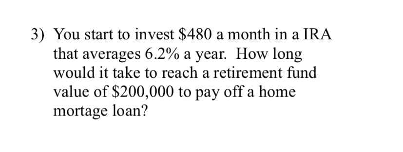 3) You start to invest $480 a month in a IRA
that averages 6.2% a year. How long
would it take to reach a retirement fund
value of $200,000 to pay off a home
mortage loan?
