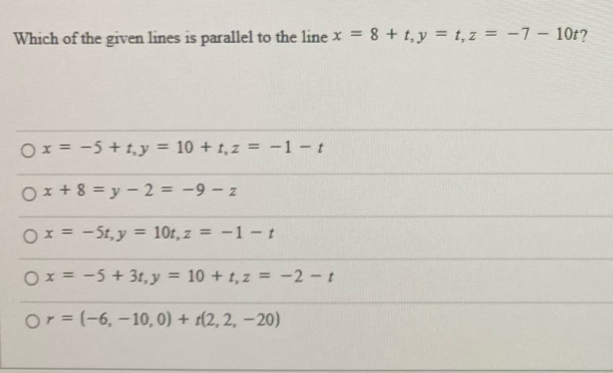 Which of the given lines is parallel to the line x + t,y = t, z = -7- 10t?
Ox = -5 + t, y = 10 + t, z = -1 - t
%3D
Ox + 8 = y – 2 = -9 - z
Ox = - St, y = 10r, z = -1 – t
%3D
Ox = -5 + 3t,y = 10 + t,z = -2 - t
Or=(-6, -10, 0) + (2, 2, -20)
