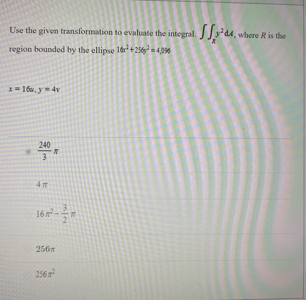 Use the given transformation to evaluate the integral. Jy d4,
dA, where R is the
R
region bounded by the ellipse 16x² + 256y² = 4,096
x = 16u, y = 4v
240
3
16 7² – – .
256T
256 7
