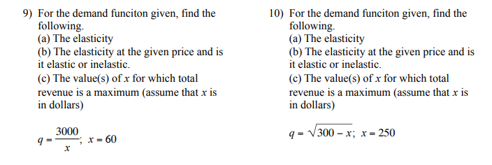 9) For the demand funciton given, find the
following.
(a) The elasticity
(b) The elasticity at the given price and is
it elastic or inelastic.
10) For the demand funciton given, find the
following.
(a) The elasticity
(b) The elasticity at the given price and is
it elastic or inelastic.
(c) The value(s) of x for which total
revenue is a maximum (assume that x is
in dollars)
(c) The value(s) of x for which total
revenue is a maximum (assume that x is
in dollars)
3000
q = V300 – x; x= 250
X =
60

