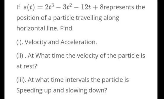 If s(t) = 2t3 – 3t2 – 12t + 8represents the
%3D
|
position of a particle travelling along
horizontal line. Find
(i). Velocity and Acceleration.
(ii). At What time the velocity of the particle is
at rest?
(iii). At what time intervals the particle is
Speeding up and slowing down?
