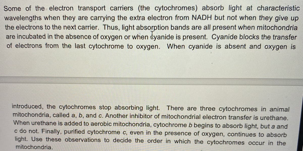 Some of the electron transport carriers (the cytochromes) absorb light at characteristic
wavelengths when they are carrying the extra electron from NADH but not when they give up
the electrons to the next carrier. Thus, light absorption bands are all present when mitochondria
are incubated in the absence of oxygen or when tyanide is present. Cyanide blocks the transfer
of electrons from the last cytochrome to oxygen. When cyanide is absent and oxygen is
introduced, the cytochromes stop absorbing light. There are three cytochromes in animal
mitochondria, called a, b, and c. Another inhibitor of mitochor rial electron transfer is urethane.
When urethane is added to aerobic mitochondria, cytochrome b begins to absorb light, but a and
c do not. Finally, purified cytochrome c, even in the presence of oxygen, continues to absorb
light. Use these observations to decide the order in which the cytochromes occur in the
mitochondria.