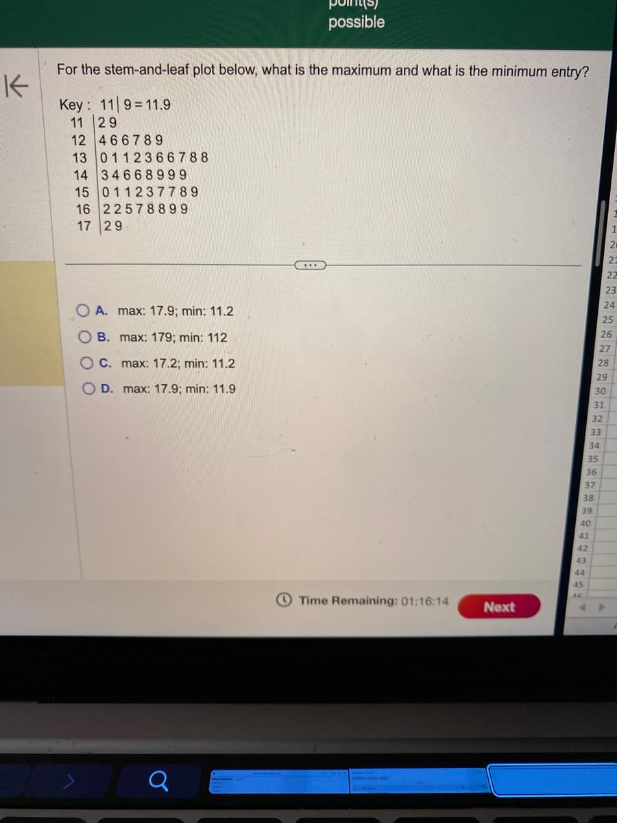 K
For the stem-and-leaf plot below, what is the maximum and what is the minimum entry?
Key: 119 11.9
11 29
12 466789
13 0112366788
14 34668999
15 011237789
22578899
16
17 29
OA. max: 17.9; min: 11.2
OB. max: 179; min: 112
OC. max: 17.2; min: 11.2
OD. max: 17.9; min: 11.9
Q
MAI
possible
C...
Time Remaining: 01:16:14
Next
43
44
45
40
41
42
38
39
34
35
36
37
32
33
31
29
30
21
23
22
23
24
25
26
27
28