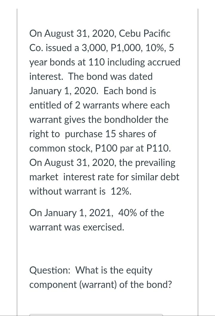 On August 31, 2020, Cebu Pacific
Co. issued a 3,000, P1,000, 10%, 5
year bonds at 110 including accrued
interest. The bond was dated
January 1, 2020. Each bond is
entitled of 2 warrants where each
warrant gives the bondholder the
right to purchase 15 shares of
common stock, P100 par at P110.
On August 31, 2020, the prevailing
market interest rate for similar debt
without warrant is 12%.
On January 1, 2021, 40% of the
warrant was exercised.
Question: What is the equity
component (warrant) of the bond?
