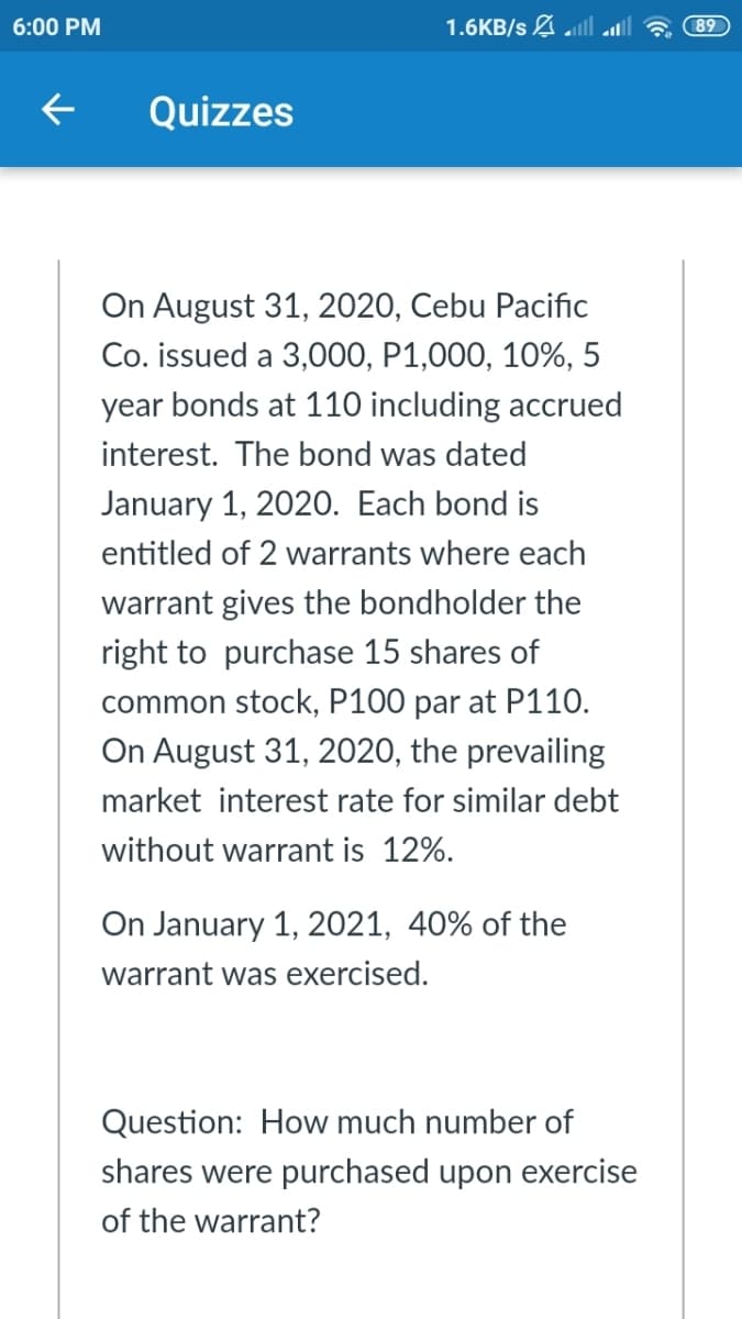 6:00 PM
1.6KB/s A.
89
Quizzes
On August 31, 2020, Cebu Pacific
Co. issued a 3,000, P1,000, 10%, 5
year bonds at 110 including accrued
interest. The bond was dated
January 1, 2020. Each bond is
entitled of 2 warrants where each
warrant gives the bondholder the
right to purchase 15 shares of
common stock, P100 par at P110.
On August 31, 2020, the prevailing
market interest rate for similar debt
without warrant is 12%.
On January 1, 2021, 40% of the
warrant was exercised.
Question: How much number of
shares were purchased upon exercise
of the warrant?
