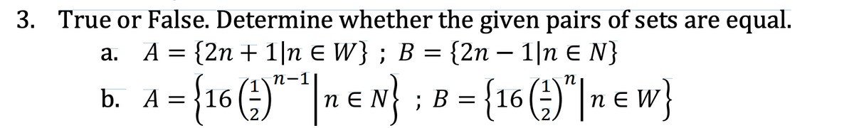 3. True or False. Determine whether the given pairs of sets are equal.
A = {2n + 1|n E W} ; B = {2n – 1|n E N}
а.
А
{16 (4)"* |n € N} :
n-1
B = {16 ()"|n e w}
b. A
A =
В
