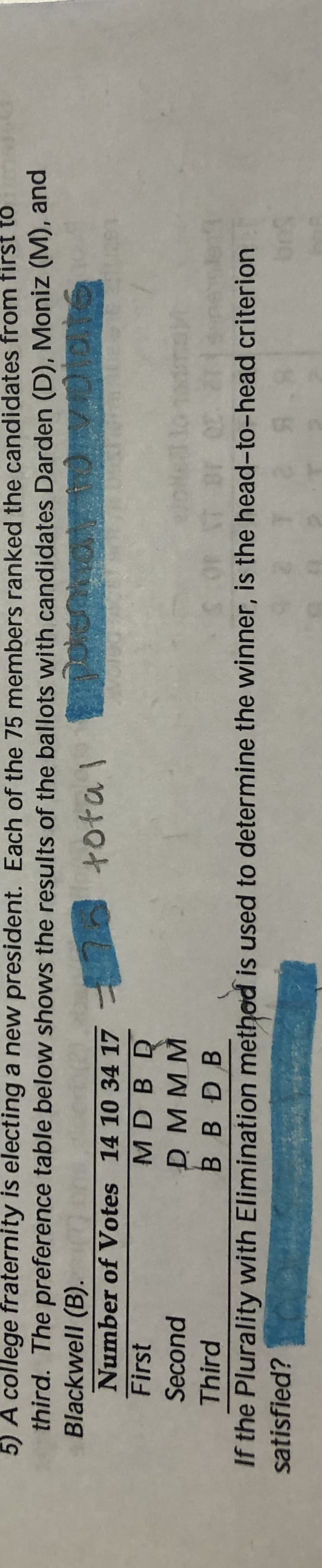 5) A college fraternity is electing a new president. Each of the 75 members ranked the candidates from first to
third. The preference table below shows the results of the ballots with candidates Darden (D), Moniz (M), and
Blackwell (B).
Number of Votes 14 10 34 17
First
total
MD BD
D MMM
B BDB
Second
Third
If the Plurality with Elimination method is used to determine the winner, is the head-to-head criterion
satisfied?
Sug

