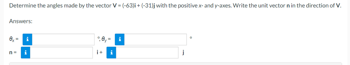 Determine the angles made by the vector V = (-63)i + (-31)j with the positive x- and y-axes. Write the unit vector n in the direction of V.
Answers:
ex
i
°, 0y =
i+ i
j
n=
i