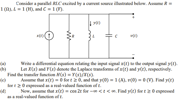 Consider a parallel RLC excited by a current source illustrated below. Assume R =
1 (N), L = 1 (H), and C = 1 (F).
| y(t)
x(t)(t
v(t)
Write a differential equation relating the input signal x(t) to the output signal y(t).
(a)
(b)
Let X(s) and Y(s) denote the Laplace transforms of x(t) and y(t), respectively.
Find the transfer function H(s) = Y(s)/X(s).
(c)
Assume that x(t) = 0 for t > 0, and that y(0) = 1 (A), v(0) = 0 (V). Find y(t)
for t 2 0 expressed as a real-valued function of t.
(d)
Now, assume that x(t) = cos 2t for -0 <t < o. Find y(t) for t > 0 expressed
as a real-valued function of t.
