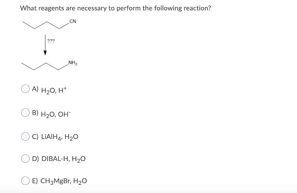 What reagents are necessary to perform the following reaction?
CN
???
A) H₂O, H+
NH₂
B) H₂O, OH-
C) LiAlH4, H₂O
D) DIBAL-H, H₂O
E) CH3MgBr, H₂O