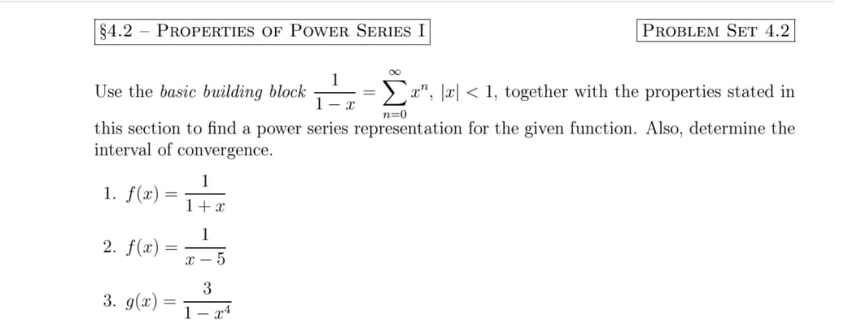 §4.2 PROPERTIES OF POWER SERIES I
∞
Use the basic building block
Σa, x< 1, together with the properties stated in
n=0
this section to find a power series representation for the given function. Also, determine the
interval of convergence.
1. f(x)
2. f(x)
3. g(x)
=
1
1 + x
1
X-
5
3
1 – x4
PROBLEM SET 4.2
X
