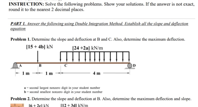 INSTRUCTION: Solve the following problems. Show your solutions. If the answer is not exact,
round it to the nearest 2 decimal places.
PART 1. Answer the following using Double Integration Method. Establish all the slope and deflection
equation
Problem 1. Determine the slope and deflection at B and C. Also, determine the maximum deflection.
[15+ 4b] KN
[24 +2a] kN/m
Anmum
1m
B
1 m
C
4 m
second largest nonzero digit in your student number
b = second smallest nonzero digit in your student number
D
Problem 2. Determine the slope and deflection at B. Also, determine the maximum deflection and slope.
16 + 2cl KN
[12+ 3d] kN/m