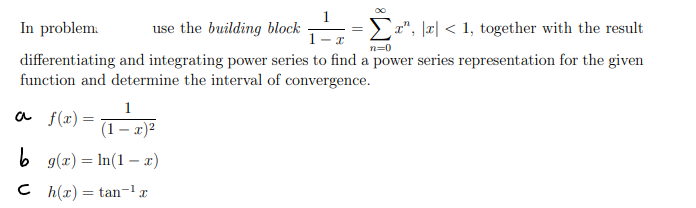 In problem.
use the building block
x", |x| < 1, together with the result
1
n=0
differentiating and integrating power series to find a power series representation for the given
function and determine the interval of convergence.
1
(1 - x)²
b g(x) = n(1-x)
Ch(x) = tan-¹
a f(x) =
15/~
- I