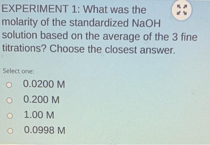 EXPERIMENT 1: What was the
molarity of the standardized NaOH
solution based on the average of the 3 fine
titrations? Choose the closest answer.
Select one:
O
O
0.0200 M
0.200 M
1.00 M
0.0998 M