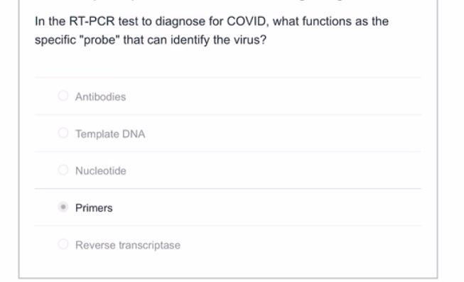 In the RT-PCR test to diagnose for COVID, what functions as the
specific "probe" that can identify the virus?
Antibodies
Template DNA
Nucleotide
Primers
Reverse transcriptase