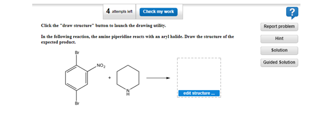Check my work
Click the "draw structure" button to launch the drawing utility.
In the following reaction, the amine piperidine reacts with an aryl halide. Draw the structure of the
expected product.
Br
NO₂
attempts left
edit structure...
Report problem
Hint
?
Solution
Guided Solution