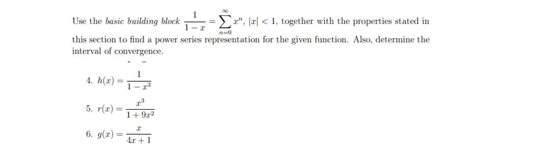 Use the basic building block
this section to find a power series representation for the given function. Also, determine the
interval of convergence.
4. h(x) =
5. r(x) =
6. g(x)
1-T³
7.3
1+9x2
Σ
a", a < 1, together with the properties stated in
I
4x + 1
n=0