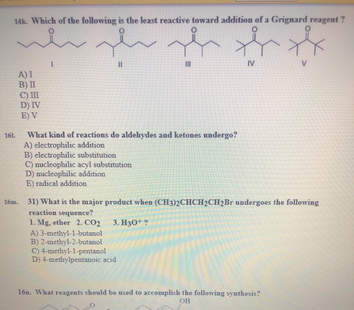 14k. Which of the following is the least reactive toward addition of a Grignard reagent?
th
IV
161.
A) I
B) II
C) III
D) IV
E) V
1
محمد
A) 3-methyl-1-butanol
B) 2-methyl-2-butanol
~ je
What kind of reactions do aldehydes and ketones undergo?
A) electrophilic addition
B) electrophilic substitution
C) nucleophilic acyl substitution
D) nucleophilic addition
E) radical addition
|||
16m. 31) What is the major product when (CH3)2CHCH2CH2Br undergoes the following
reaction sequence?
1. Mg, ether 2. CO2
3. H3O+ ?
C) 4-methyl-1-pentanol
D) 4-methylpentanoic acid
16n. What reagents should be used to accomplish the following synthesis?
OH