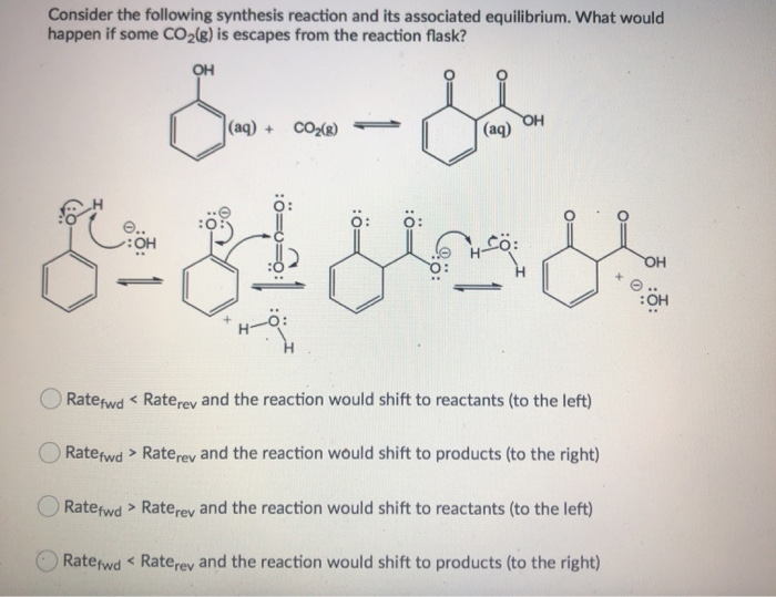 Consider the following synthesis reaction and its associated equilibrium. What would
happen if some CO2(g) is escapes from the reaction flask?
OH
----
ای 8
..
:OH
|(aq) + CO2(g) -
| (aq)
OH
بلی میں
O Ratefwd < Raterev and the reaction would shift to reactants (to the left)
O Ratefwd > Raterev and the reaction would shift to products (to the right)
O Ratefwd > Raterev and the reaction would shift to reactants (to the left)
Raterwd < Raterev and the reaction would shift to products (to the right)
OH
:OH