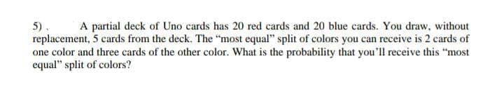 5), A partial deck of Uno cards has 20 red cards and 20 blue cards. You draw, without
replacement, 5 cards from the deck. The "most equal" split of colors you can receive is 2 cards of
one color and three cards of the other color. What is the probability that you'll receive this "most
equal" split of colors?
