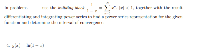 use the building block
- I
In problems
Σ", x < 1, together with the result
differentiating and integrating power series to find a power series representation for the given
function and determine the interval of convergence.
n=0
4. g(x) = ln(1-x)