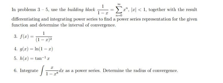 In problems 3 - 5, use the building block
x", r1, together with the result
I
n=0
differentiating and integrating power series to find a power series representation for the given
function and determine the interval of convergence.
3. f(x) =
4. g(x) = ln(1 x)
5. h(x) = tan-¹
1
(1-x)²
6. Integrate /₁
I
da as a power series. Determine the radius of convergence.
x8