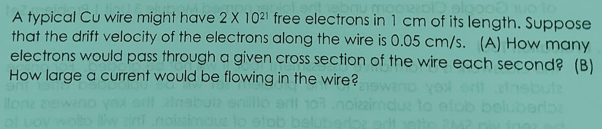 A typical Cu wire might have 2 X 1021 free electrons in 1 cm of its length. Suppose
that the drift velocity of the electrons along the wire is 0.05 cm/s. (A) How many
electrons would pass through a given cross section of the wire each second? (B)
How large a current would be flowing in the wire?
outz
mduz to elob beluberlba
ol uoy wollo liw ainf.nokaimdu2 to etob beluberoz edt elin M? niy ina
lona
