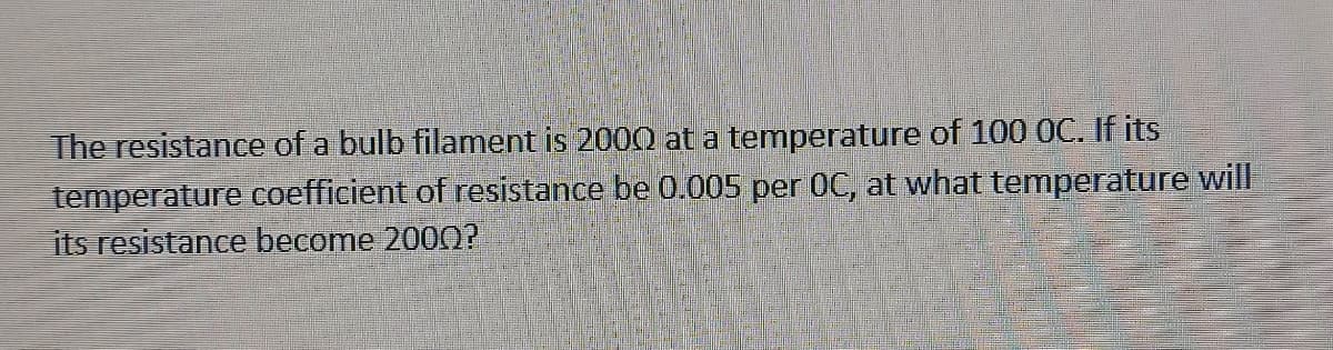 The resistance of a bulb filament is 2000 at a temperature of 100 0OC. If its
temperature coefficient of resistance be 0.005 per OC, at what temperature will
its resistance become 200O?
