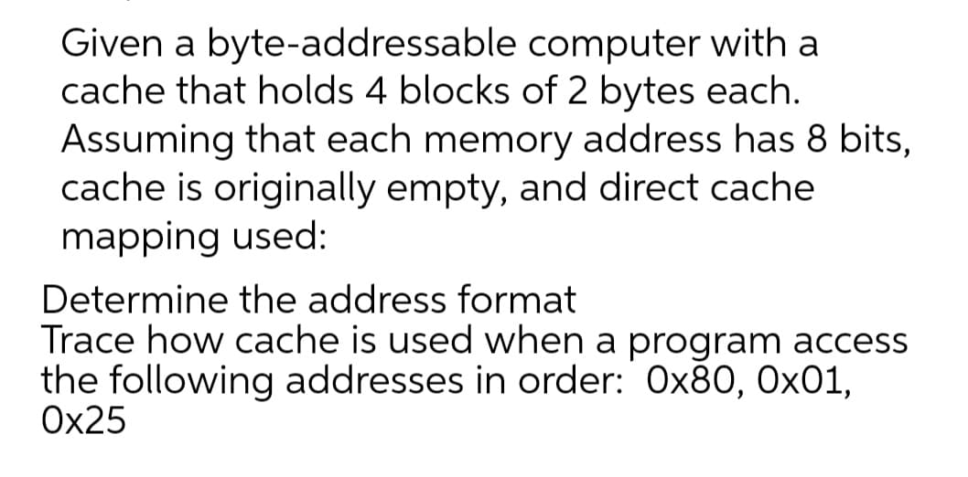 Given a byte-addressable
computer with a
cache that holds 4 blocks of 2 bytes each.
Assuming that each memory address has 8 bits,
cache is originally empty, and direct cache
mapping used:
Determine the address format
Trace how cache is used when a program access
the following addresses in order: 0x80, 0x01,
0x25
