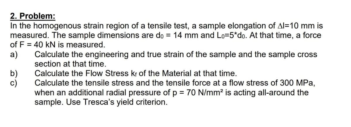 2. Problem:
In the homogenous strain region of a tensile test, a sample elongation of Al=10 mm is
measured. The sample dimensions are do = 14 mm and Lo=5*do. At that time, a force
of F = 40 kN is measured.
a)
b)
c)
Calculate the engineering and true strain of the sample and the sample cross
section at that time.
Calculate the Flow Stress kf of the Material at that time.
Calculate the tensile stress and the tensile force at a flow stress of 300 MPa,
when an additional radial pressure of p = 70 N/mm² is acting all-around the
sample. Use Tresca's yield criterion.