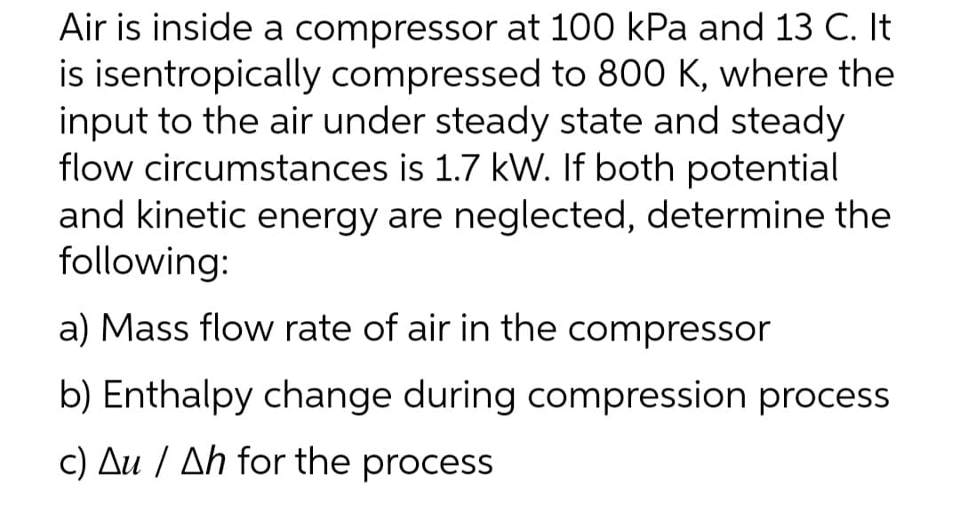Air is inside a compressor at 100 kPa and 13 C. It
is isentropically compressed to 800 K, where the
input to the air under steady state and steady
flow circumstances is 1.7 kW. If both potential
and kinetic energy are neglected, determine the
following:
a) Mass flow rate of air in the compressor
b) Enthalpy change during compression process
c) Au / Ah for the process