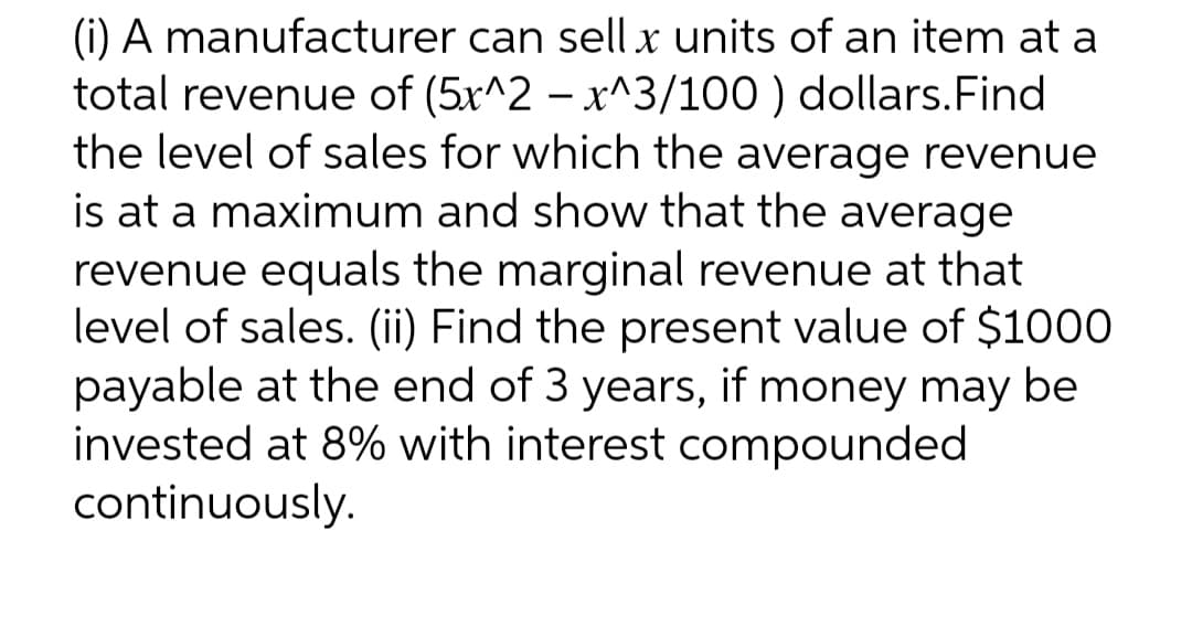 (i) A manufacturer can sell x units of an item at a
total revenue of (5x^2 - x^3/100) dollars. Find
the level of sales for which the average revenue
is at a maximum and show that the average
revenue equals the marginal revenue at that
level of sales. (ii) Find the present value of $1000
payable at the end of 3 years, if money may be
invested at 8% with interest compounded
continuously.